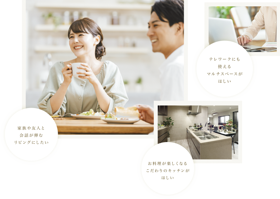 家族や友人と会話が弾むリビングにしたい テレワークにも使えるマルチスペースがほしい お料理がたのしくなるこだわりのキッチンがほしい